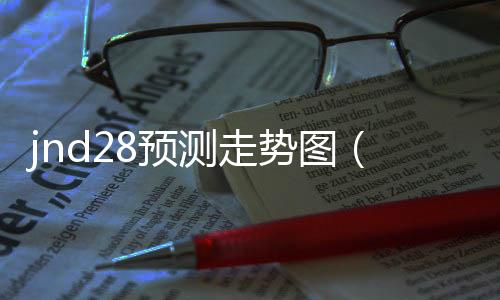 jnd28预测走势图(28走势图结果)